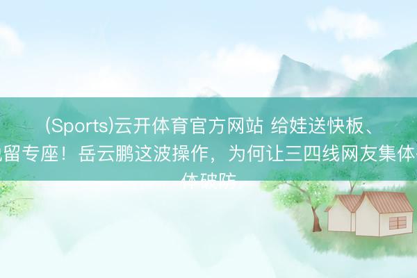 (Sports)云开体育官方网站 给娃送快板、喜悦留专座！岳云鹏这波操作，为何让三四线网友集体破防