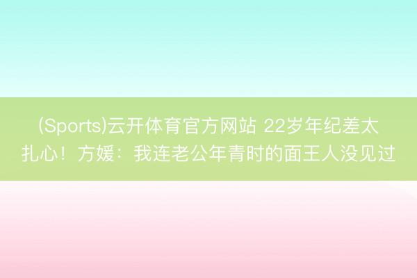 (Sports)云开体育官方网站 22岁年纪差太扎心!方媛:我连老公年青时的面王人没见过