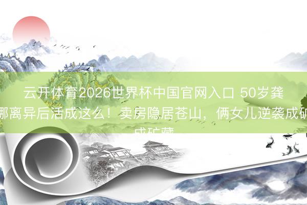 云开体育2026世界杯中国官网入口 50岁龚琳娜离异后活成这么!卖房隐居苍山,俩女儿逆袭成矿藏
