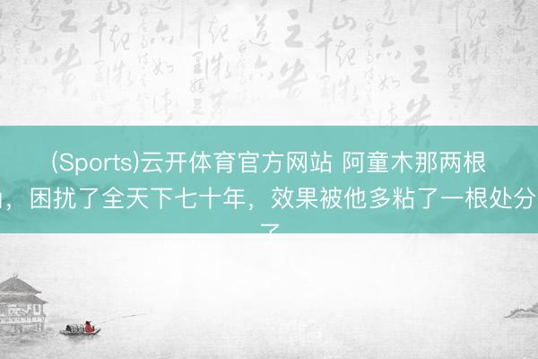 (Sports)云开体育官方网站 阿童木那两根角，困扰了全天下七十年，效果被他多粘了一根处分了