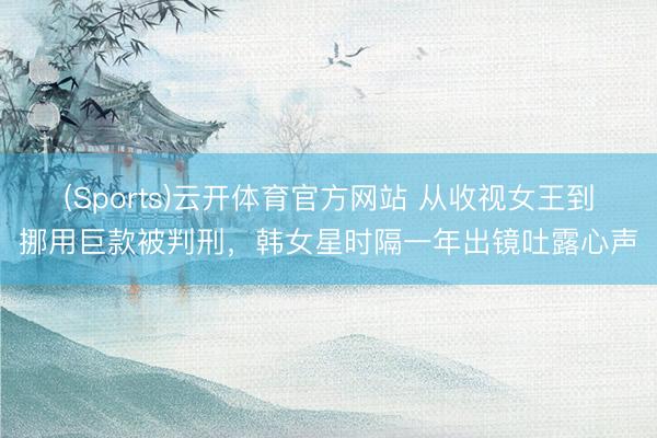 (Sports)云开体育官方网站 从收视女王到挪用巨款被判刑，韩女星时隔一年出镜吐露心声