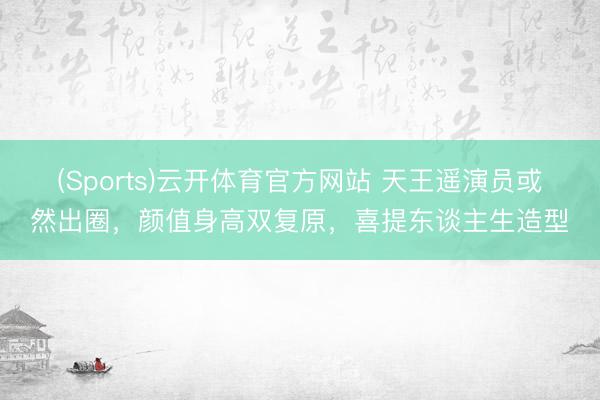 (Sports)云开体育官方网站 天王遥演员或然出圈,颜值身高双复原,喜提东谈主生造型