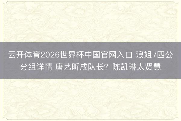 云开体育2026世界杯中国官网入口 浪姐7四公分组详情 唐艺昕成队长？陈凯琳太贤慧