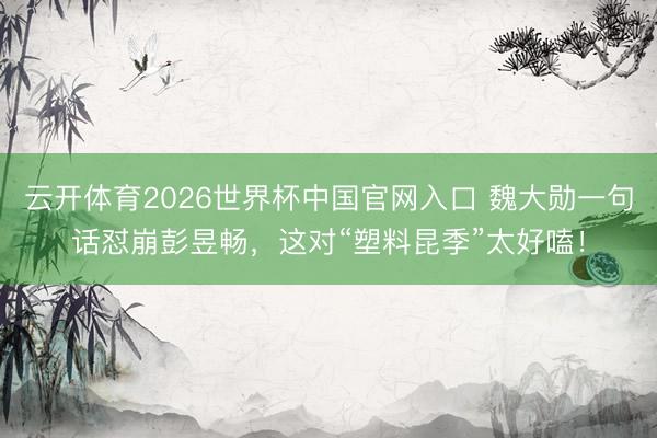 云开体育2026世界杯中国官网入口 魏大勋一句话怼崩彭昱畅，这对“塑料昆季”太好嗑！
