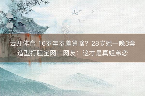 云开体育 16岁年岁差算啥？28岁她一晚3套造型打脸全网！网友：这才是真姐弟恋
