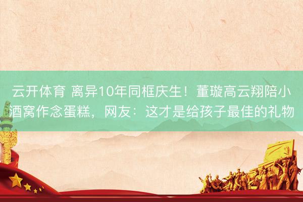 云开体育 离异10年同框庆生！董璇高云翔陪小酒窝作念蛋糕，网友：这才是给孩子最佳的礼物