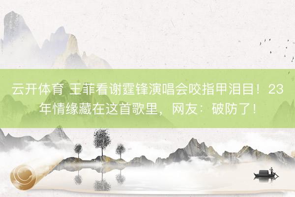 云开体育 王菲看谢霆锋演唱会咬指甲泪目！23年情缘藏在这首歌里，网友：破防了！