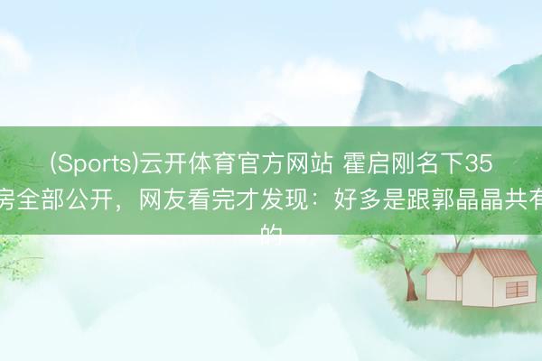 (Sports)云开体育官方网站 霍启刚名下35套房全部公开，网友看完才发现：好多是跟郭晶晶共有的
