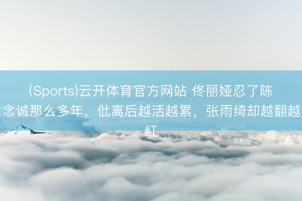 (Sports)云开体育官方网站 佟丽娅忍了陈念念诚那么多年，仳离后越活越累，张雨绮却越翻越红