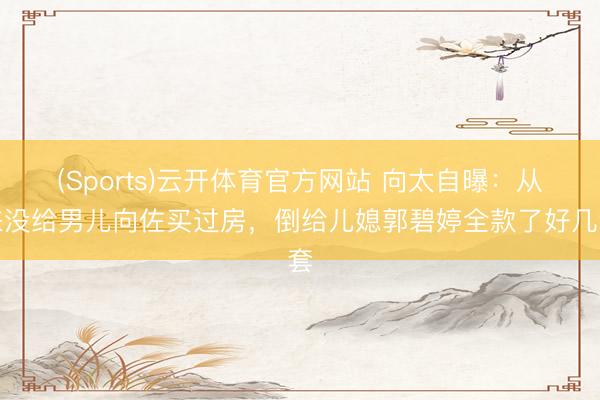(Sports)云开体育官方网站 向太自曝：从来没给男儿向佐买过房，倒给儿媳郭碧婷全款了好几套