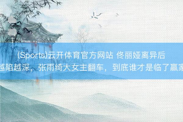 (Sports)云开体育官方网站 佟丽娅离异后越陷越深，张雨绮大女主翻车，到底谁才是临了赢家