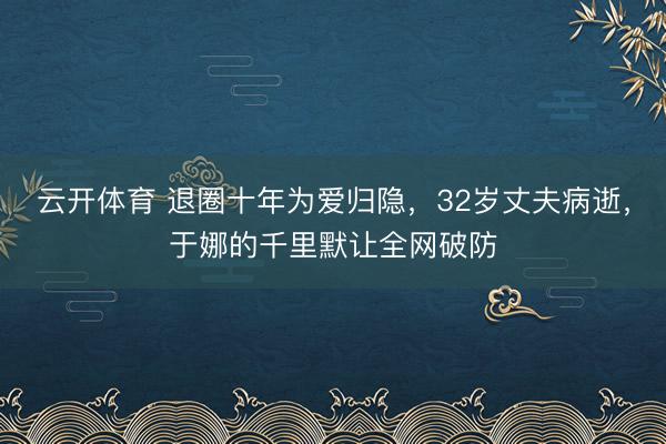 云开体育 退圈十年为爱归隐,32岁丈夫病逝,于娜的千里默让全网破防