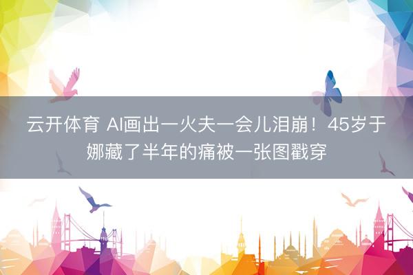 云开体育 AI画出一火夫一会儿泪崩！45岁于娜藏了半年的痛被一张图戳穿