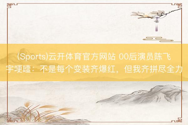 (Sports)云开体育官方网站 00后演员陈飞宇哽噎：不是每个变装齐爆红，但我齐拼尽全力