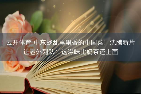云开体育 中东战乱里飘香的中国菜！沈腾新片让老外列队：这滋味比奶茶还上面