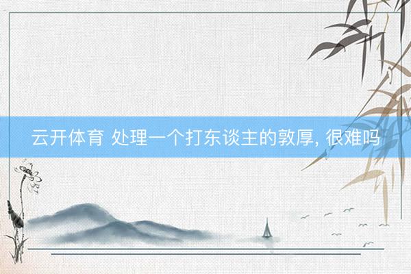 云开体育 处理一个打东谈主的敦厚， 很难吗
