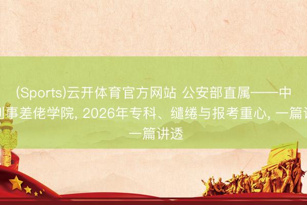 (Sports)云开体育官方网站 公安部直属——中国刑事差佬学院， 2026年专科、缱绻与报考重心， 一篇讲透