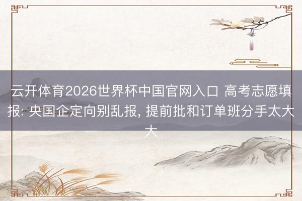 云开体育2026世界杯中国官网入口 高考志愿填报: 央国企定向别乱报， 提前批和订单班分手太大
