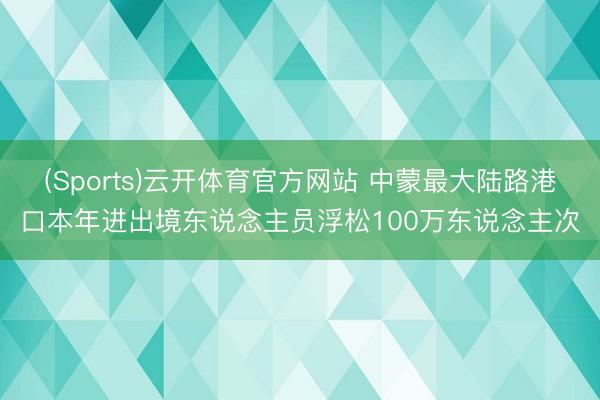(Sports)云开体育官方网站 中蒙最大陆路港口本年进出境东说念主员浮松100万东说念主次