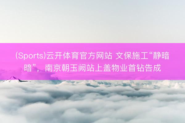 (Sports)云开体育官方网站 文保施工“静暗暗”，南京朝玉阙站上盖物业首钻告成