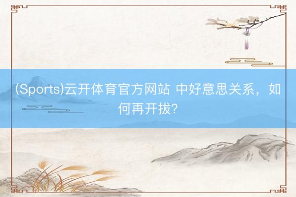 (Sports)云开体育官方网站 中好意思关系，如何再开拔？