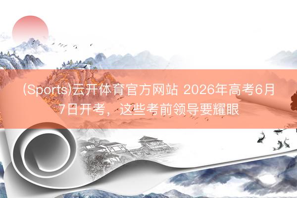 (Sports)云开体育官方网站 2026年高考6月7日开考,这些考前领导要耀眼