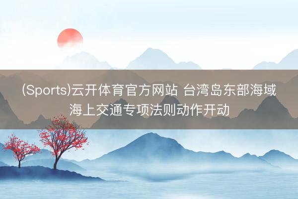 (Sports)云开体育官方网站 台湾岛东部海域海上交通专项法则动作开动