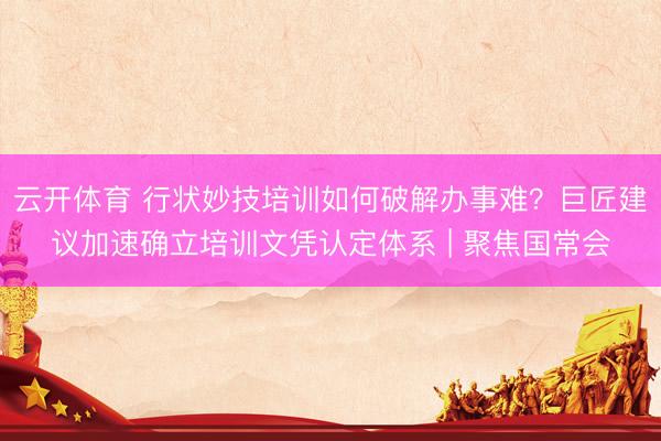 云开体育 行状妙技培训如何破解办事难？巨匠建议加速确立培训文凭认定体系 | 聚焦国常会