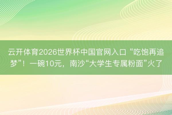 云开体育2026世界杯中国官网入口 “吃饱再追梦”!一碗10元,南沙“大学生专属粉面”火了