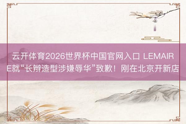 云开体育2026世界杯中国官网入口 LEMAIRE就“长辫造型涉嫌辱华”致歉！刚在北京开新店