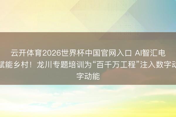 云开体育2026世界杯中国官网入口 AI智汇电商赋能乡村！龙川专题培训为“百千万工程”注入数字动能