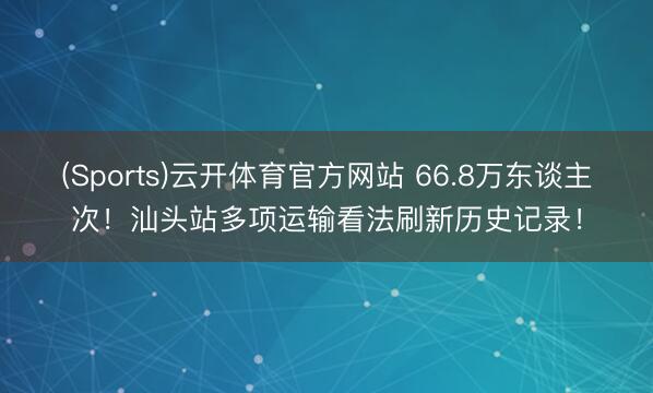 (Sports)云开体育官方网站 66.8万东谈主次!汕头站多项运输看法刷新历史记录!