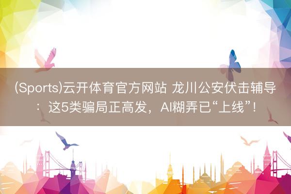 (Sports)云开体育官方网站 龙川公安伏击辅导：这5类骗局正高发，AI糊弄已“上线”！