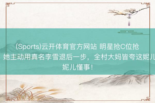 (Sports)云开体育官方网站 明星抢C位抢破头？她主动用真名李雪退后一步，全村大妈皆夸这妮儿懂事！