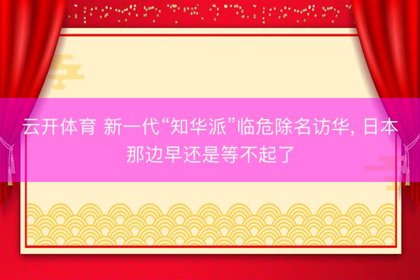 云开体育 新一代“知华派”临危除名访华, 日本那边早还是等不起了