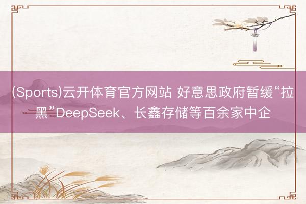 (Sports)云开体育官方网站 好意思政府暂缓“拉黑”DeepSeek、长鑫存储等百余家中企