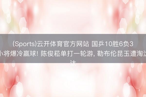(Sports)云开体育官方网站 国乒10胜6负3小将爆冷赢球! 陈俊菘单打一轮游， 勒布伦昆玉遭淘汰