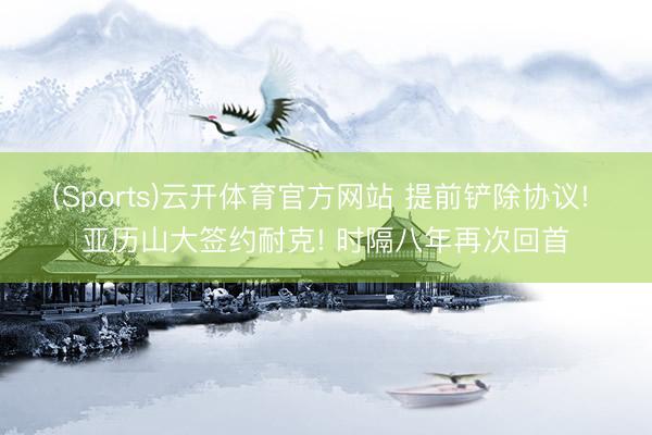 (Sports)云开体育官方网站 提前铲除协议! 亚历山大签约耐克! 时隔八年再次回首